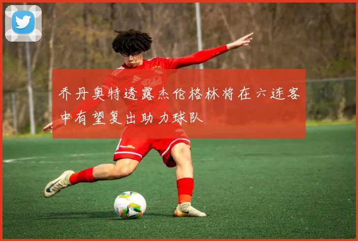 乔丹奥特透露杰伦格林将在六连客中有望复出助力球队