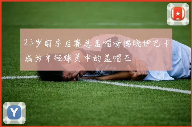 23岁前季后赛总盖帽榜揭晓伊巴卡成为年轻球员中的盖帽王