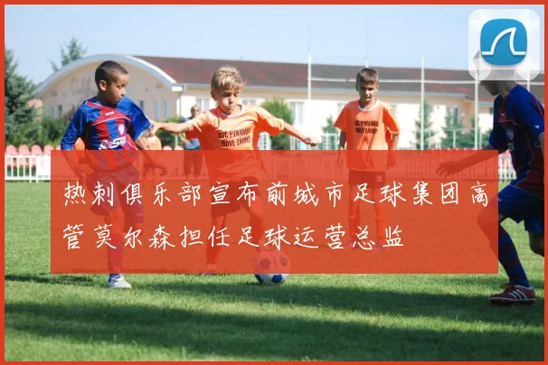 热刺俱乐部宣布前城市足球集团高管莫尔森担任足球运营总监