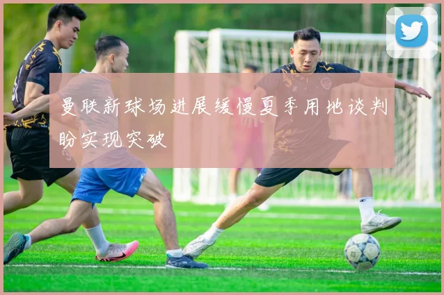 曼联新球场进展缓慢夏季用地谈判盼实现突破