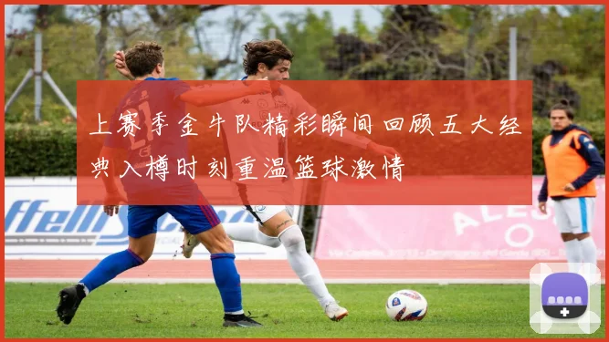 上赛季金牛队精彩瞬间回顾五大经典入樽时刻重温篮球激情
