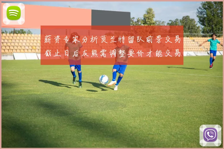 薪资专家分析莫兰特留队前景交易截止日后灰熊需调整要价才能交易