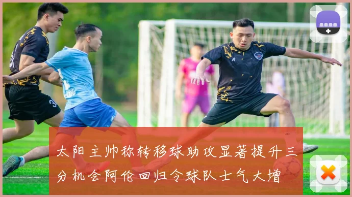 太阳主帅称转移球助攻显著提升三分机会阿伦回归令球队士气大增
