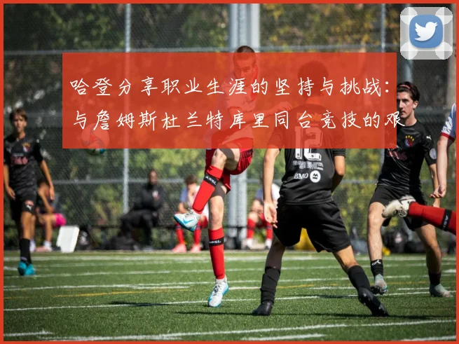 哈登分享职业生涯的坚持与挑战：与詹姆斯杜兰特库里同台竞技的艰辛