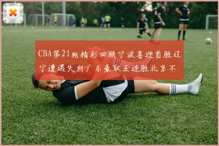 CBA第21轮精彩回顾宁波喜迎首胜辽宁遭遇失利广东豪取五连胜北京不敌天津江苏力克新疆