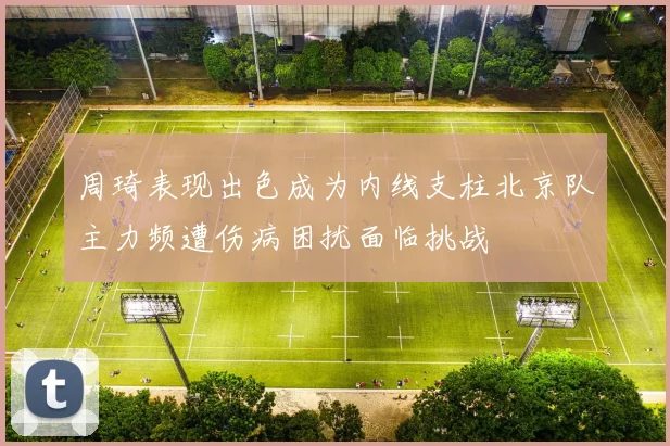 周琦表现出色成为内线支柱北京队主力频遭伤病困扰面临挑战