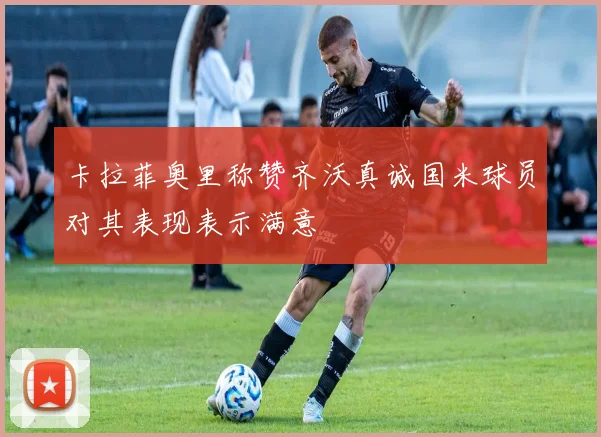 卡拉菲奥里称赞齐沃真诚国米球员对其表现表示满意