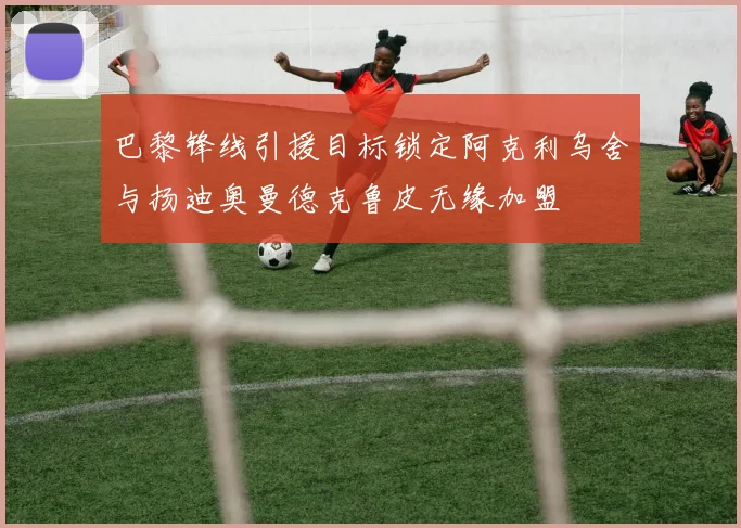 巴黎锋线引援目标锁定阿克利乌舍与扬迪奥曼德克鲁皮无缘加盟