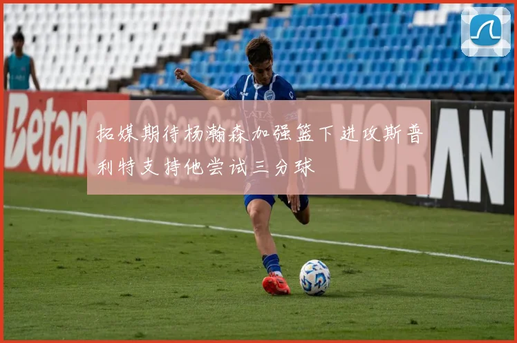 拓媒期待杨瀚森加强篮下进攻斯普利特支持他尝试三分球