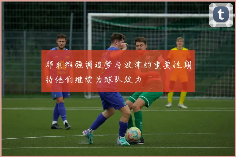邓利维强调追梦与波津的重要性期待他们继续为球队效力