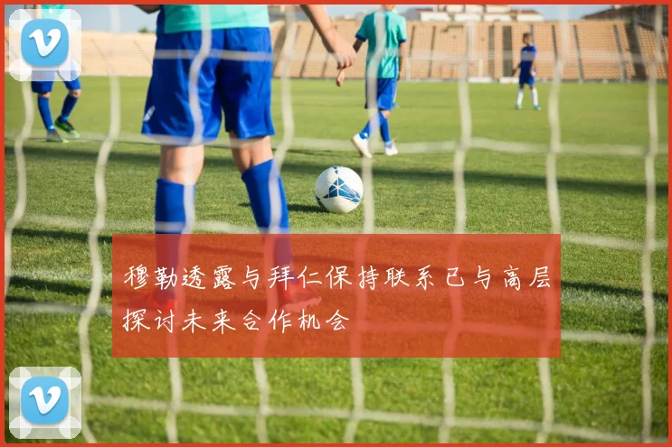穆勒透露与拜仁保持联系已与高层探讨未来合作机会